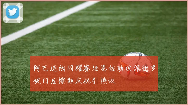 阿巴连线闪耀赛场恩佐助攻佩德罗破门后擦鞋庆祝引热议