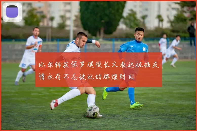 比尔转发保罗退役长文表达祝福友情永存不忘彼此的辉煌时刻