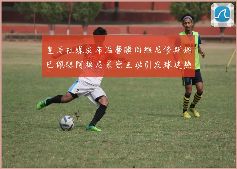 皇马社媒发布温馨瞬间维尼修斯姆巴佩琼阿梅尼亲密互动引发球迷热议