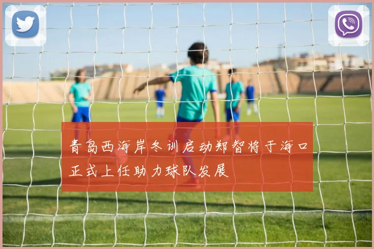 青岛西海岸冬训启动郑智将于海口正式上任助力球队发展