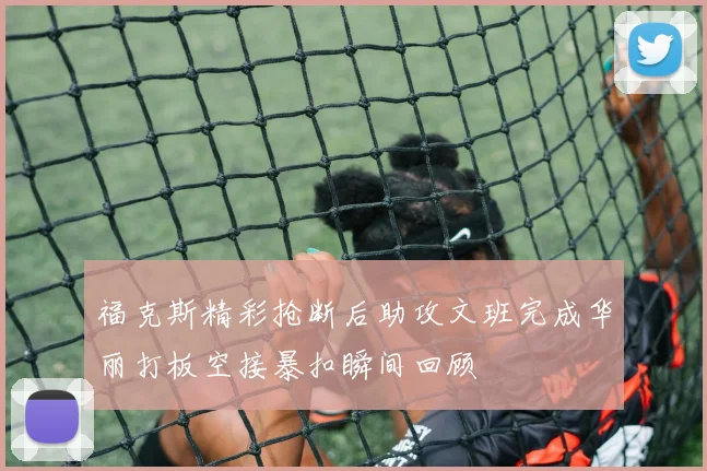 福克斯精彩抢断后助攻文班完成华丽打板空接暴扣瞬间回顾