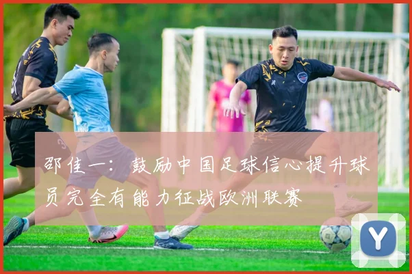 邵佳一：鼓励中国足球信心提升球员完全有能力征战欧洲联赛