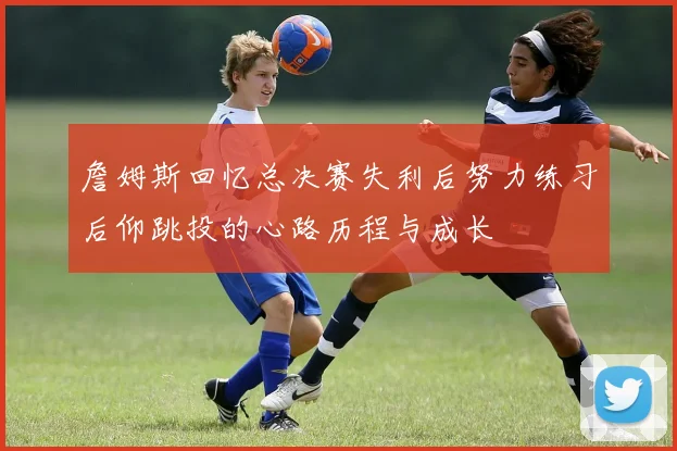 詹姆斯回忆总决赛失利后努力练习后仰跳投的心路历程与成长