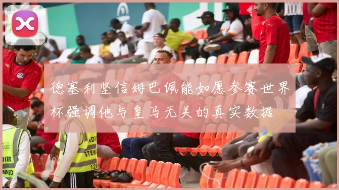 德塞利坚信姆巴佩能如愿参赛世界杯强调他与皇马无关的真实数据