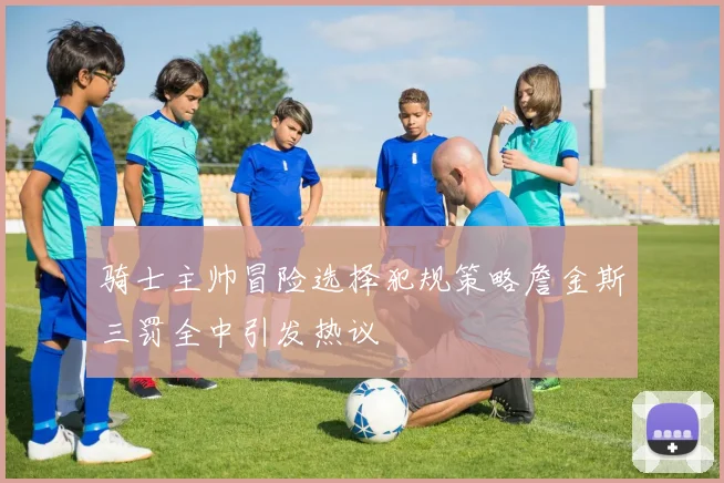 骑士主帅冒险选择犯规策略詹金斯三罚全中引发热议