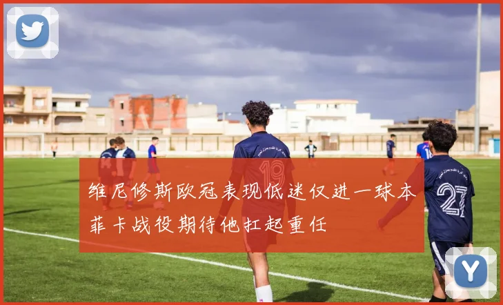 维尼修斯欧冠表现低迷仅进一球本菲卡战役期待他扛起重任