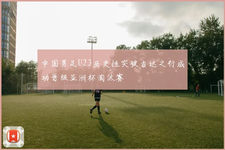 中国男足U23历史性突破吉达之行成功晋级亚洲杯淘汰赛
