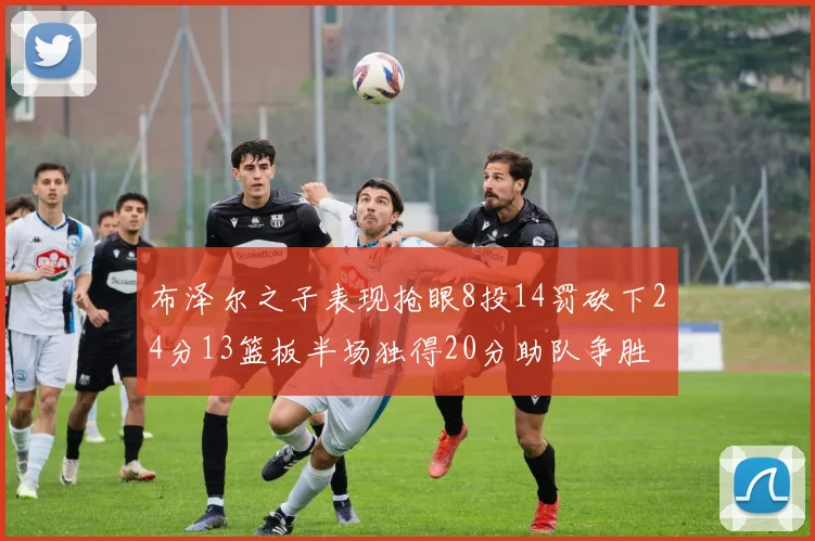 布泽尔之子表现抢眼8投14罚砍下24分13篮板半场独得20分助队争胜