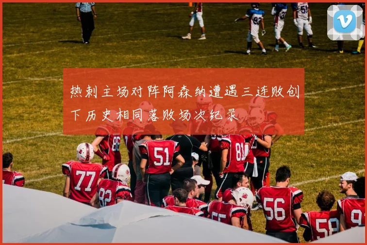 热刺主场对阵阿森纳遭遇三连败创下历史相同落败场次纪录