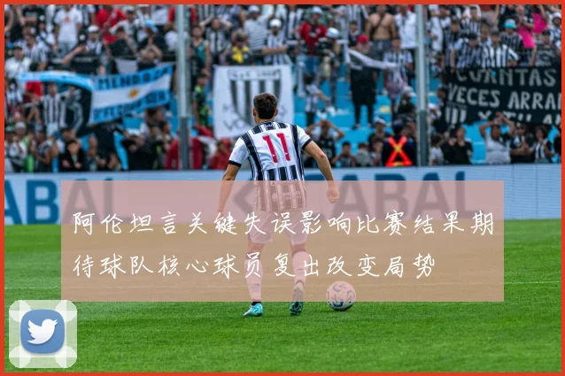 阿伦坦言关键失误影响比赛结果期待球队核心球员复出改变局势