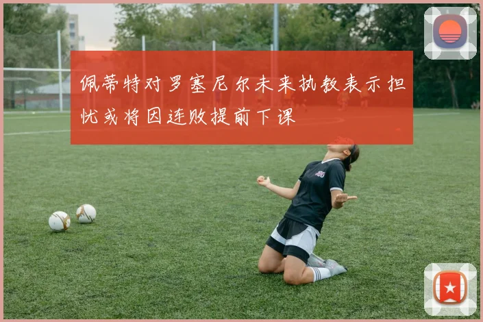 佩蒂特对罗塞尼尔未来执教表示担忧或将因连败提前下课