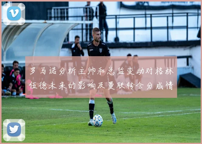 罗马诺分析主帅和总监变动对格林伍德未来的影响及曼联转会分成情况