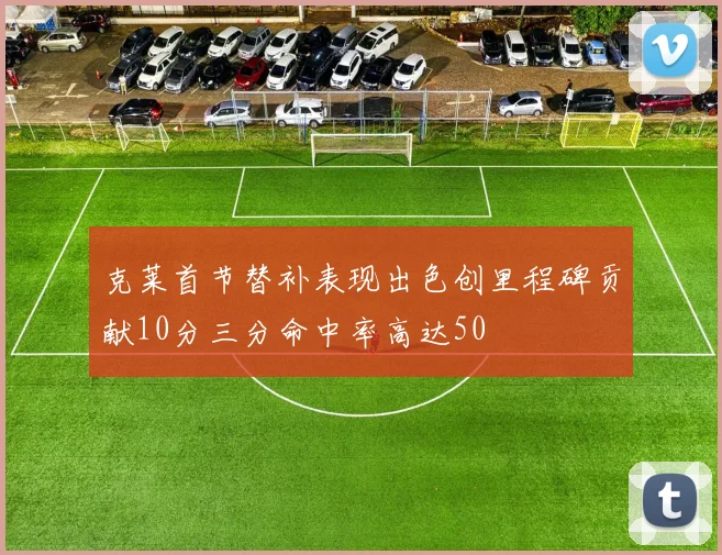 克莱首节替补表现出色创里程碑贡献10分三分命中率高达50