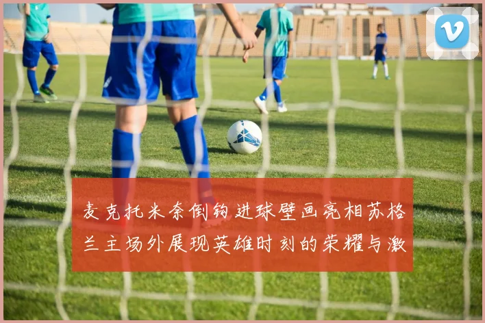 麦克托米奈倒钩进球壁画亮相苏格兰主场外展现英雄时刻的荣耀与激情