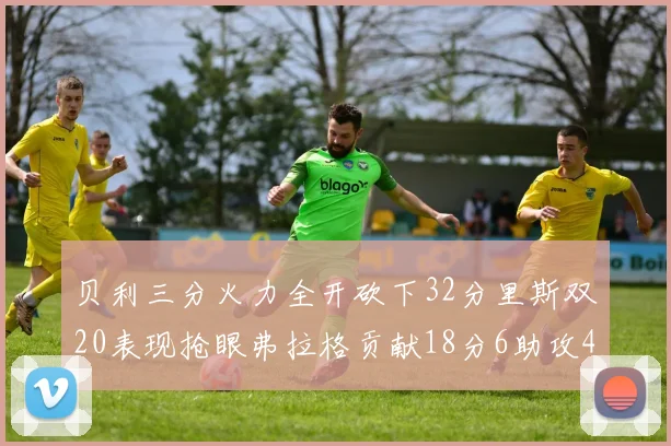 贝利三分火力全开砍下32分里斯双20表现抢眼弗拉格贡献18分6助攻4盖帽