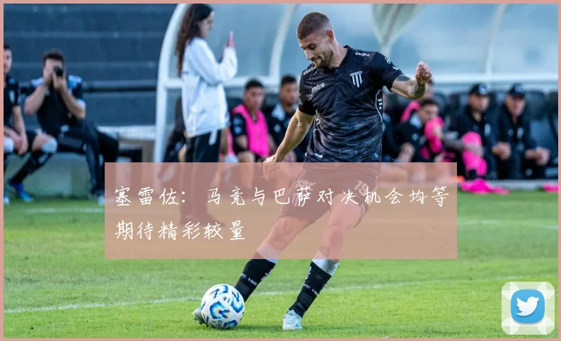塞雷佐：马竞与巴萨对决机会均等期待精彩较量