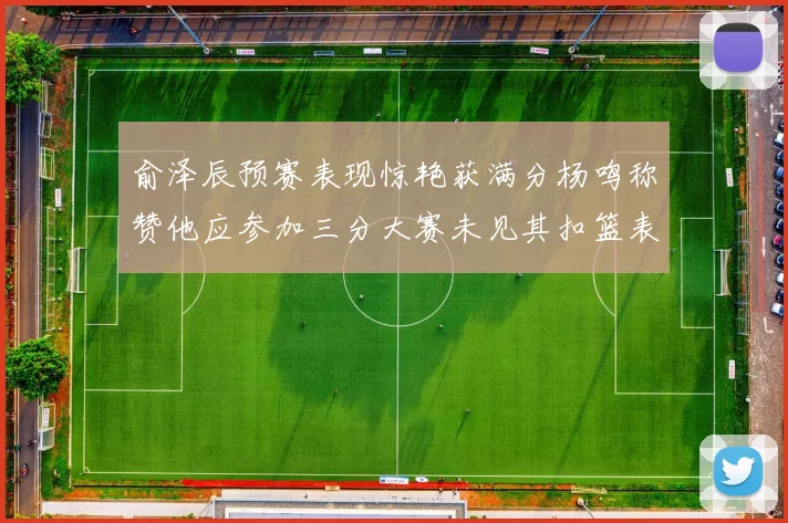 俞泽辰预赛表现惊艳获满分杨鸣称赞他应参加三分大赛未见其扣篮表现