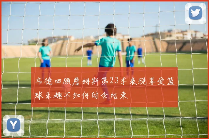 韦德回顾詹姆斯第23季表现享受篮球乐趣不知何时会结束