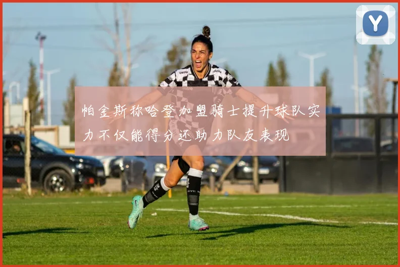 帕金斯称哈登加盟骑士提升球队实力不仅能得分还助力队友表现